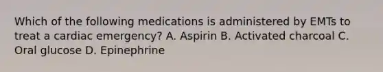 Which of the following medications is administered by EMTs to treat a cardiac​ emergency? A. Aspirin B. Activated charcoal C. Oral glucose D. Epinephrine