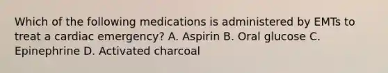 Which of the following medications is administered by EMTs to treat a cardiac​ emergency? A. Aspirin B. Oral glucose C. Epinephrine D. Activated charcoal