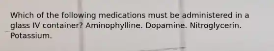 Which of the following medications must be administered in a glass IV container? Aminophylline. Dopamine. Nitroglycerin. Potassium.