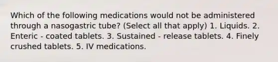 Which of the following medications would not be administered through a nasogastric tube? (Select all that apply) 1. Liquids. 2. Enteric - coated tablets. 3. Sustained - release tablets. 4. Finely crushed tablets. 5. IV medications.