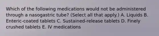 Which of the following medications would not be administered through a nasogastric tube? (Select all that apply.) A. Liquids B. Enteric-coated tablets C. Sustained-release tablets D. Finely crushed tablets E. IV medications