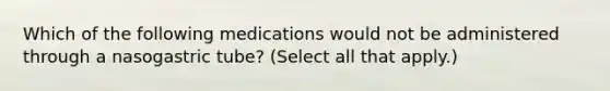 Which of the following medications would not be administered through a nasogastric tube? (Select all that apply.)