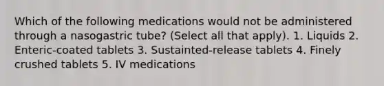 Which of the following medications would not be administered through a nasogastric tube? (Select all that apply). 1. Liquids 2. Enteric-coated tablets 3. Sustainted-release tablets 4. Finely crushed tablets 5. IV medications