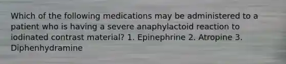 Which of the following medications may be administered to a patient who is having a severe anaphylactoid reaction to iodinated contrast material? 1. Epinephrine 2. Atropine 3. Diphenhydramine