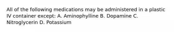 All of the following medications may be administered in a plastic IV container except: A. Aminophylline B. Dopamine C. Nitroglycerin D. Potassium