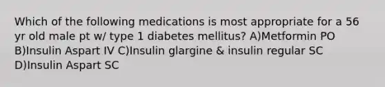 Which of the following medications is most appropriate for a 56 yr old male pt w/ type 1 diabetes mellitus? A)Metformin PO B)Insulin Aspart IV C)Insulin glargine & insulin regular SC D)Insulin Aspart SC