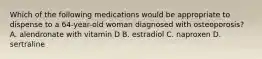 Which of the following medications would be appropriate to dispense to a 64-year-old woman diagnosed with osteoporosis? A. alendronate with vitamin D B. estradiol C. naproxen D. sertraline