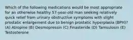 Which of the following medications would be most appropriate for an otherwise healthy 57-year-old man seeking relatively quick relief from urinary obstructive symptoms with slight prostatic enlargement due to benign prostatic hyperplasia (BPH)? (A) Atropine (B) Desmopressin (C) Finasteride (D) Tamsulosin (E) Testosterone