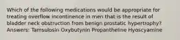 Which of the following medications would be appropriate for treating overflow incontinence in men that is the result of bladder neck obstruction from benign prostatic hypertrophy? Answers: Tamsulosin Oxybutynin Propantheline Hyoscyamine