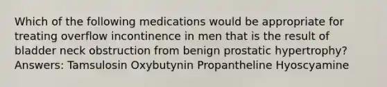 Which of the following medications would be appropriate for treating overflow incontinence in men that is the result of bladder neck obstruction from benign prostatic hypertrophy? Answers: Tamsulosin Oxybutynin Propantheline Hyoscyamine