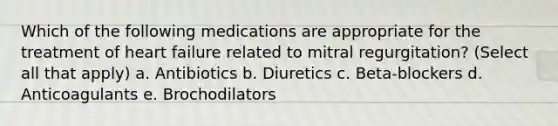 Which of the following medications are appropriate for the treatment of heart failure related to mitral regurgitation? (Select all that apply) a. Antibiotics b. Diuretics c. Beta-blockers d. Anticoagulants e. Brochodilators