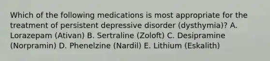 Which of the following medications is most appropriate for the treatment of persistent depressive disorder (dysthymia)? A. Lorazepam (Ativan) B. Sertraline (Zoloft) C. Desipramine (Norpramin) D. Phenelzine (Nardil) E. Lithium (Eskalith)