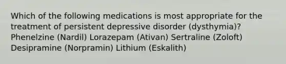 Which of the following medications is most appropriate for the treatment of persistent depressive disorder (dysthymia)? Phenelzine (Nardil) Lorazepam (Ativan) Sertraline (Zoloft) Desipramine (Norpramin) Lithium (Eskalith)