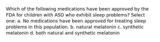 Which of the following medications have been approved by the FDA for children with ASD who exhibit sleep problems? Select one: a. No medications have been approved for treating sleep problems in this population. b. natural melatonin c. synthetic melatonin d. both natural and synthetic melatonin