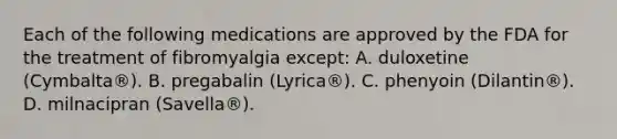 Each of the following medications are approved by the FDA for the treatment of fibromyalgia except: A. duloxetine (Cymbalta®). B. pregabalin (Lyrica®). C. phenyoin (Dilantin®). D. milnacipran (Savella®).