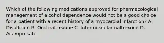 Which of the following medications approved for pharmacological management of alcohol dependence would not be a good choice for a patient with a recent history of a myocardial infarction? A. Disulfiram B. Oral naltrexone C. Intermuscular naltrexone D. Acamprosate