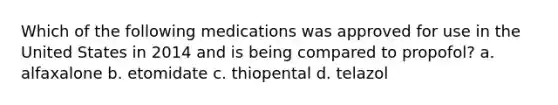 Which of the following medications was approved for use in the United States in 2014 and is being compared to propofol? a. alfaxalone b. etomidate c. thiopental d. telazol