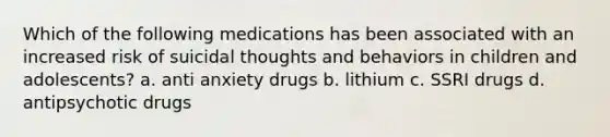 Which of the following medications has been associated with an increased risk of suicidal thoughts and behaviors in children and adolescents? a. anti anxiety drugs b. lithium c. SSRI drugs d. antipsychotic drugs