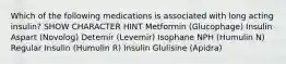 Which of the following medications is associated with long acting insulin? SHOW CHARACTER HINT Metformin (Glucophage) Insulin Aspart (Novolog) Detemir (Levemir) Isophane NPH (Humulin N) Regular Insulin (Humulin R) Insulin Glulisine (Apidra)