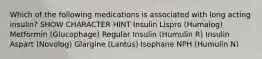 Which of the following medications is associated with long acting insulin? SHOW CHARACTER HINT Insulin Lispro (Humalog) Metformin (Glucophage) Regular Insulin (Humulin R) Insulin Aspart (Novolog) Glargine (Lantus) Isophane NPH (Humulin N)