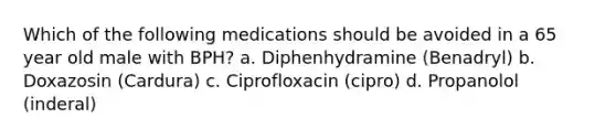 Which of the following medications should be avoided in a 65 year old male with BPH? a. Diphenhydramine (Benadryl) b. Doxazosin (Cardura) c. Ciprofloxacin (cipro) d. Propanolol (inderal)