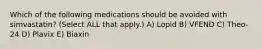 Which of the following medications should be avoided with simvastatin? (Select ALL that apply.) A) Lopid B) VFEND C) Theo-24 D) Plavix E) Biaxin