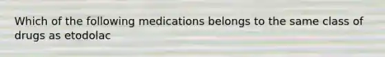 Which of the following medications belongs to the same class of drugs as etodolac