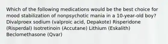 Which of the following medications would be the best choice for mood stabilization of nonpsychotic mania in a 10-year-old boy? Divalproex sodium (valproic acid, Depakote) Risperidone (Risperdal) Isotretinoin (Accutane) Lithium (Eskalith) Beclomethasone (Qvar)