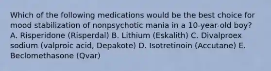 Which of the following medications would be the best choice for mood stabilization of nonpsychotic mania in a 10-year-old boy? A. Risperidone (Risperdal) B. Lithium (Eskalith) C. Divalproex sodium (valproic acid, Depakote) D. Isotretinoin (Accutane) E. Beclomethasone (Qvar)