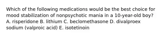 Which of the following medications would be the best choice for mood stabilization of nonpsychotic mania in a 10-year-old boy? A. risperidone B. lithium C. beclomethasone D. divalproex sodium (valproic acid) E. isotetinoin