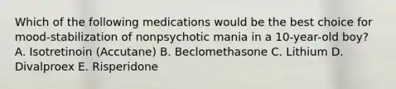 Which of the following medications would be the best choice for mood-stabilization of nonpsychotic mania in a 10-year-old boy? A. Isotretinoin (Accutane) B. Beclomethasone C. Lithium D. Divalproex E. Risperidone