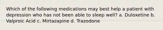 Which of the following medications may best help a patient with depression who has not been able to sleep well? a. Duloxetine b. Valproic Acid c. Mirtazapine d. Trazodone