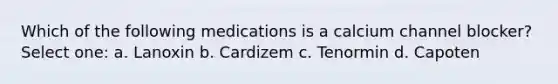 Which of the following medications is a calcium channel blocker? Select one: a. Lanoxin b. Cardizem c. Tenormin d. Capoten