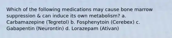 Which of the following medications may cause bone marrow suppression & can induce its own metabolism? a. Carbamazepine (Tegretol) b. Fosphenytoin (Cerebex) c. Gabapentin (Neurontin) d. Lorazepam (Ativan)