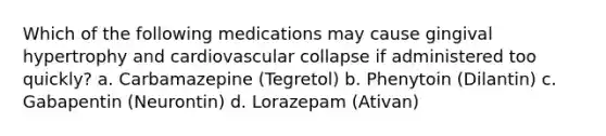 Which of the following medications may cause gingival hypertrophy and cardiovascular collapse if administered too quickly? a. Carbamazepine (Tegretol) b. Phenytoin (Dilantin) c. Gabapentin (Neurontin) d. Lorazepam (Ativan)