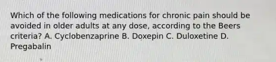 Which of the following medications for chronic pain should be avoided in older adults at any dose, according to the Beers criteria? A. Cyclobenzaprine B. Doxepin C. Duloxetine D. Pregabalin