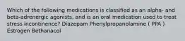 Which of the following medications is classified as an alpha- and beta-adrenergic agonists, and is an oral medication used to treat stress incontinence? Diazepam Phenylpropanolamine ( PPA ) Estrogen Bethanacol