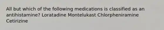 All but which of the following medications is classified as an antihistamine? Loratadine Montelukast Chlorpheniramine Cetirizine