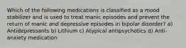 Which of the following medications is classified as a mood stabilizer and is used to treat manic episodes and prevent the return of manic and depressive episodes in bipolar disorder? a) Antidepressants b) Lithium c) Atypical antipsychotics d) Anti-anxiety medication