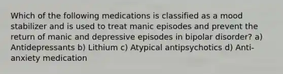 Which of the following medications is classified as a mood stabilizer and is used to treat manic episodes and prevent the return of manic and depressive episodes in bipolar disorder? a) Antidepressants b) Lithium c) Atypical antipsychotics d) Anti-anxiety medication