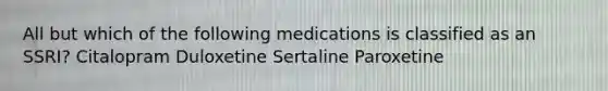 All but which of the following medications is classified as an SSRI? Citalopram Duloxetine Sertaline Paroxetine