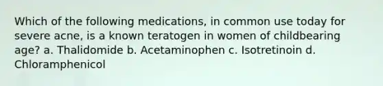 Which of the following medications, in common use today for severe acne, is a known teratogen in women of childbearing age? a. Thalidomide b. Acetaminophen c. Isotretinoin d. Chloramphenicol