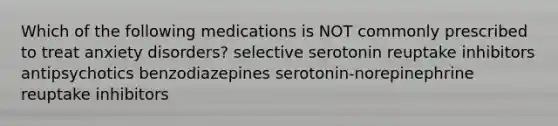 Which of the following medications is NOT commonly prescribed to treat anxiety disorders? selective serotonin reuptake inhibitors antipsychotics benzodiazepines serotonin-norepinephrine reuptake inhibitors