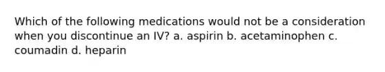 Which of the following medications would not be a consideration when you discontinue an IV? a. aspirin b. acetaminophen c. coumadin d. heparin