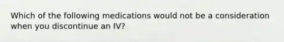 Which of the following medications would not be a consideration when you discontinue an IV?