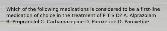 Which of the following medications is considered to be a first-line medication of choice in the treatment of P T S D? A. Alprazolam B. Propranolol C. Carbamazepine D. Paroxetine D. Paroxetine