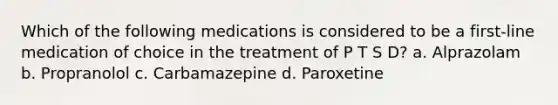 Which of the following medications is considered to be a first-line medication of choice in the treatment of P T S D? a. Alprazolam b. Propranolol c. Carbamazepine d. Paroxetine