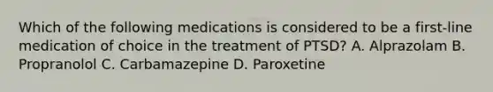 Which of the following medications is considered to be a first-line medication of choice in the treatment of PTSD? A. Alprazolam B. Propranolol C. Carbamazepine D. Paroxetine