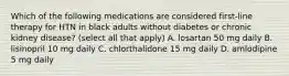 Which of the following medications are considered first-line therapy for HTN in black adults without diabetes or chronic kidney disease? (select all that apply) A. losartan 50 mg daily B. lisinopril 10 mg daily C. chlorthalidone 15 mg daily D. amlodipine 5 mg daily