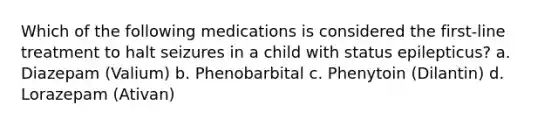 Which of the following medications is considered the first-line treatment to halt seizures in a child with status epilepticus? a. Diazepam (Valium) b. Phenobarbital c. Phenytoin (Dilantin) d. Lorazepam (Ativan)